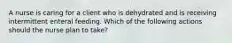 A nurse is caring for a client who is dehydrated and is receiving intermittent enteral feeding. Which of the following actions should the nurse plan to take?