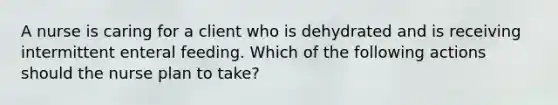 A nurse is caring for a client who is dehydrated and is receiving intermittent enteral feeding. Which of the following actions should the nurse plan to take?