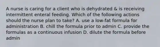 A nurse is caring for a client who is dehydrated & is receiving intermittent <a href='https://www.questionai.com/knowledge/kUZGkGuIXj-enteral-feeding' class='anchor-knowledge'>enteral feeding</a>. Which of the following actions should the nurse plan to take? A. use a low-fat formula for administration B. chill the formula prior to admin C. provide the formulas as a continuous infusion D. dilute the formula before admin