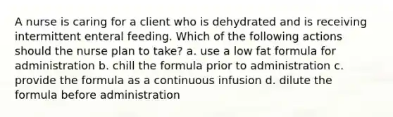 A nurse is caring for a client who is dehydrated and is receiving intermittent enteral feeding. Which of the following actions should the nurse plan to take? a. use a low fat formula for administration b. chill the formula prior to administration c. provide the formula as a continuous infusion d. dilute the formula before administration