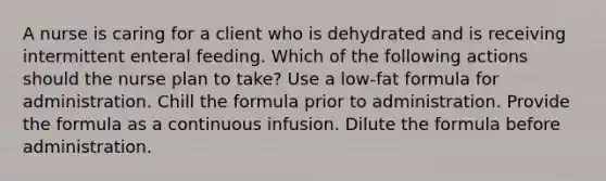 A nurse is caring for a client who is dehydrated and is receiving intermittent enteral feeding. Which of the following actions should the nurse plan to take? Use a low-fat formula for administration. Chill the formula prior to administration. Provide the formula as a continuous infusion. Dilute the formula before administration.