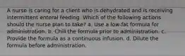 A nurse is caring for a client who is dehydrated and is receiving intermittent enteral feeding. Which of the following actions should the nurse plan to take? a. Use a low-fat formula for administration. b. Chill the formula prior to administration. c. Provide the formula as a continuous infusion. d. Dilute the formula before administration.