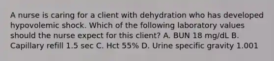 A nurse is caring for a client with dehydration who has developed hypovolemic shock. Which of the following laboratory values should the nurse expect for this client? A. BUN 18 mg/dL B. Capillary refill 1.5 sec C. Hct 55% D. Urine specific gravity 1.001