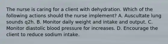 The nurse is caring for a client with dehydration. Which of the following actions should the nurse implement? A. Auscultate lung sounds q2h. B. Monitor daily weight and intake and output. C. Monitor diastolic blood pressure for increases. D. Encourage the client to reduce sodium intake.