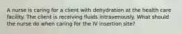 A nurse is caring for a client with dehydration at the health care facility. The client is receiving fluids intravenously. What should the nurse do when caring for the IV insertion site?