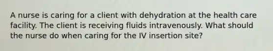 A nurse is caring for a client with dehydration at the health care facility. The client is receiving fluids intravenously. What should the nurse do when caring for the IV insertion site?