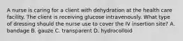 A nurse is caring for a client with dehydration at the health care facility. The client is receiving glucose intravenously. What type of dressing should the nurse use to cover the IV insertion site? A. bandage B. gauze C. transparent D. hydrocolloid