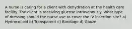 A nurse is caring for a client with dehydration at the health care facility. The client is receiving glucose intravenously. What type of dressing should the nurse use to cover the IV insertion site? a) Hydrocolloid b) Transparent c) Bandage d) Gauze