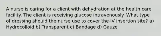 A nurse is caring for a client with dehydration at the health care facility. The client is receiving glucose intravenously. What type of dressing should the nurse use to cover the IV insertion site? a) Hydrocolloid b) Transparent c) Bandage d) Gauze