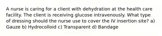 A nurse is caring for a client with dehydration at the health care facility. The client is receiving glucose intravenously. What type of dressing should the nurse use to cover the IV insertion site? a) Gauze b) Hydrocolloid c) Transparent d) Bandage