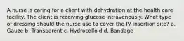 A nurse is caring for a client with dehydration at the health care facility. The client is receiving glucose intravenously. What type of dressing should the nurse use to cover the IV insertion site? a. Gauze b. Transparent c. Hydrocolloid d. Bandage