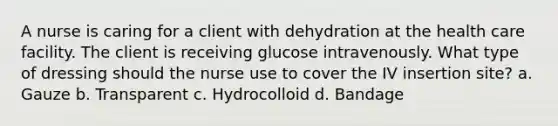 A nurse is caring for a client with dehydration at the health care facility. The client is receiving glucose intravenously. What type of dressing should the nurse use to cover the IV insertion site? a. Gauze b. Transparent c. Hydrocolloid d. Bandage