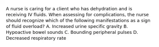 A nurse is caring for a client who has dehydration and is receiving IV fluids. When assessing for complications, the nurse should recognize which of the following manifestations as a sign of fluid overload? A. Increased urine specific gravity B. Hypoactive bowel sounds C. Bounding peripheral pulses D. Decreased respiratory rate