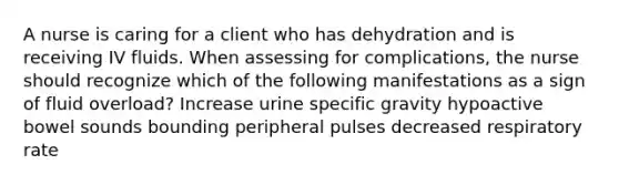 A nurse is caring for a client who has dehydration and is receiving IV fluids. When assessing for complications, the nurse should recognize which of the following manifestations as a sign of fluid overload? Increase urine specific gravity hypoactive bowel sounds bounding peripheral pulses decreased respiratory rate