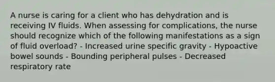 A nurse is caring for a client who has dehydration and is receiving IV fluids. When assessing for complications, the nurse should recognize which of the following manifestations as a sign of fluid overload? - Increased urine specific gravity - Hypoactive bowel sounds - Bounding peripheral pulses - Decreased respiratory rate