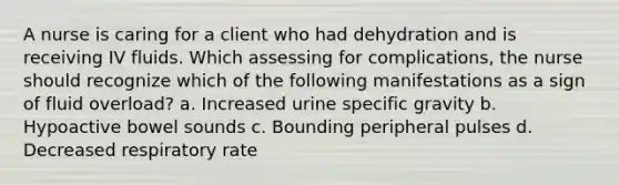 A nurse is caring for a client who had dehydration and is receiving IV fluids. Which assessing for complications, the nurse should recognize which of the following manifestations as a sign of fluid overload? a. Increased urine specific gravity b. Hypoactive bowel sounds c. Bounding peripheral pulses d. Decreased respiratory rate