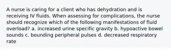 A nurse is caring for a client who has dehydration and is receiving IV fluids. When assessing for complications, the nurse should recognize which of the following manifestations of fluid overload? a. increased urine specific gravity b. hypoactive bowel sounds c. bounding peripheral pulses d. decreased respiratory rate