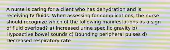 A nurse is caring for a client who has dehydration and is receiving IV fluids. When assessing for complications, the nurse should recognize which of the following manifestations as a sign of fluid overload? a) Increased urine specific gravity b) Hypoactive bowel sounds c) Bounding peripheral pulses d) Decreased respiratory rate