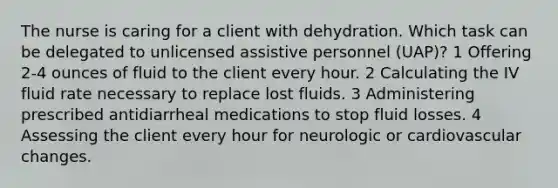 The nurse is caring for a client with dehydration. Which task can be delegated to unlicensed assistive personnel (UAP)? 1 Offering 2-4 ounces of fluid to the client every hour. 2 Calculating the IV fluid rate necessary to replace lost fluids. 3 Administering prescribed antidiarrheal medications to stop fluid losses. 4 Assessing the client every hour for neurologic or cardiovascular changes.