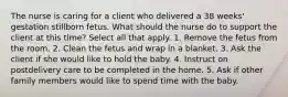 The nurse is caring for a client who delivered a 38 weeks' gestation stillborn fetus. What should the nurse do to support the client at this time? Select all that apply. 1. Remove the fetus from the room. 2. Clean the fetus and wrap in a blanket. 3. Ask the client if she would like to hold the baby. 4. Instruct on postdelivery care to be completed in the home. 5. Ask if other family members would like to spend time with the baby.