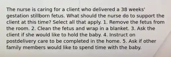 The nurse is caring for a client who delivered a 38 weeks' gestation stillborn fetus. What should the nurse do to support the client at this time? Select all that apply. 1. Remove the fetus from the room. 2. Clean the fetus and wrap in a blanket. 3. Ask the client if she would like to hold the baby. 4. Instruct on postdelivery care to be completed in the home. 5. Ask if other family members would like to spend time with the baby.