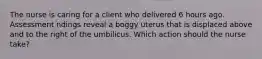 The nurse is caring for a client who delivered 6 hours ago. Assessment ndings reveal a boggy uterus that is displaced above and to the right of the umbilicus. Which action should the nurse take?