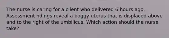 The nurse is caring for a client who delivered 6 hours ago. Assessment ndings reveal a boggy uterus that is displaced above and to the right of the umbilicus. Which action should the nurse take?