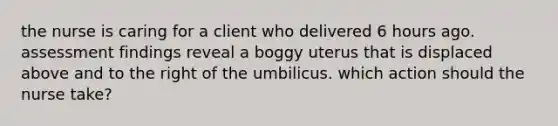 the nurse is caring for a client who delivered 6 hours ago. assessment findings reveal a boggy uterus that is displaced above and to the right of the umbilicus. which action should the nurse take?