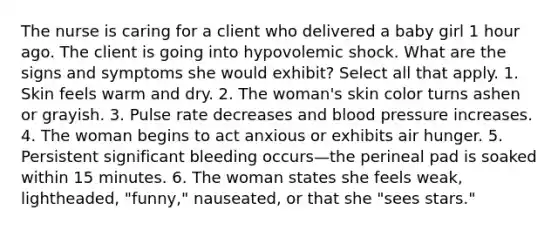 The nurse is caring for a client who delivered a baby girl 1 hour ago. The client is going into hypovolemic shock. What are the signs and symptoms she would exhibit? Select all that apply. 1. Skin feels warm and dry. 2. The woman's skin color turns ashen or grayish. 3. Pulse rate decreases and blood pressure increases. 4. The woman begins to act anxious or exhibits air hunger. 5. Persistent significant bleeding occurs—the perineal pad is soaked within 15 minutes. 6. The woman states she feels weak, lightheaded, "funny," nauseated, or that she "sees stars."