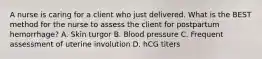 A nurse is caring for a client who just delivered. What is the BEST method for the nurse to assess the client for postpartum hemorrhage? A. Skin turgor B. Blood pressure C. Frequent assessment of uterine involution D. hCG titers