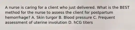 A nurse is caring for a client who just delivered. What is the BEST method for the nurse to assess the client for postpartum hemorrhage? A. Skin turgor B. Blood pressure C. Frequent assessment of uterine involution D. hCG titers