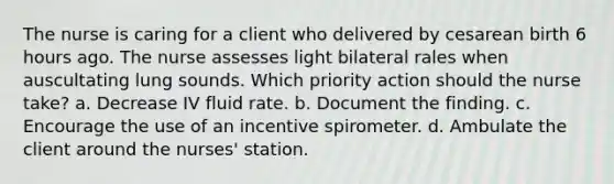 The nurse is caring for a client who delivered by cesarean birth 6 hours ago. The nurse assesses light bilateral rales when auscultating lung sounds. Which priority action should the nurse take? a. Decrease IV fluid rate. b. Document the finding. c. Encourage the use of an incentive spirometer. d. Ambulate the client around the nurses' station.