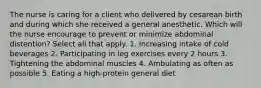 The nurse is caring for a client who delivered by cesarean birth and during which she received a general anesthetic. Which will the nurse encourage to prevent or minimize abdominal distention? Select all that apply. 1. Increasing intake of cold beverages 2. Participating in leg exercises every 2 hours 3. Tightening the abdominal muscles 4. Ambulating as often as possible 5. Eating a high-protein general diet