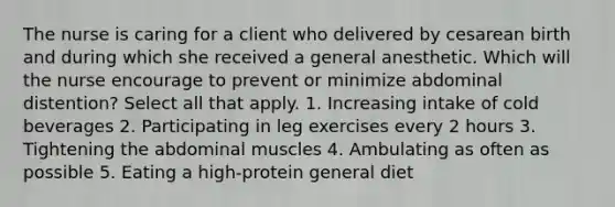 The nurse is caring for a client who delivered by cesarean birth and during which she received a general anesthetic. Which will the nurse encourage to prevent or minimize abdominal distention? Select all that apply. 1. Increasing intake of cold beverages 2. Participating in leg exercises every 2 hours 3. Tightening the abdominal muscles 4. Ambulating as often as possible 5. Eating a high-protein general diet