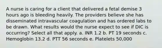 A nurse is caring for a client that delivered a fetal demise 3 hours ago is bleeding heavily. The providers believe she has disseminated intravascular coagulation and has ordered labs to be drawn. What results would the nurse expect to see if DIC is occurring? Select all that apply. a. INR 1.2 b. PT 19 seconds c. Hemoglobin 13.2 d. PTT 56 seconds e. Platelets 50,000