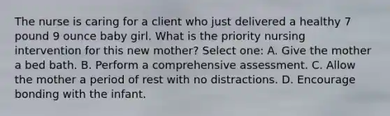 The nurse is caring for a client who just delivered a healthy 7 pound 9 ounce baby girl. What is the priority nursing intervention for this new mother? Select one: A. Give the mother a bed bath. B. Perform a comprehensive assessment. C. Allow the mother a period of rest with no distractions. D. Encourage bonding with the infant.