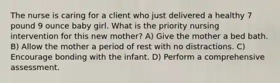 The nurse is caring for a client who just delivered a healthy 7 pound 9 ounce baby girl. What is the priority nursing intervention for this new mother? A) Give the mother a bed bath. B) Allow the mother a period of rest with no distractions. C) Encourage bonding with the infant. D) Perform a comprehensive assessment.