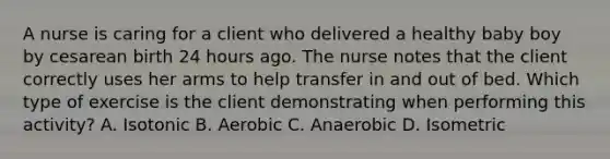 A nurse is caring for a client who delivered a healthy baby boy by cesarean birth 24 hours ago. The nurse notes that the client correctly uses her arms to help transfer in and out of bed. Which type of exercise is the client demonstrating when performing this activity? A. Isotonic B. Aerobic C. Anaerobic D. Isometric