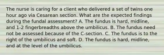 The nurse is caring for a client who delivered a set of twins one hour ago via Cesarean section. What are the expected findings during the fundal assessment? A. The fundus is hard, midline, and 1-2 fingerbreadths above the umbilicus. B. The fundus need not be assessed because of the C-section. C. The fundus is to the right of the umbilicus and soft. D. The fundus is hard, midline, and at the level of the umbilicus.