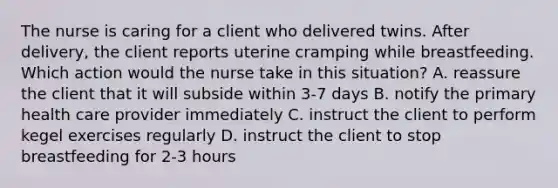 The nurse is caring for a client who delivered twins. After delivery, the client reports uterine cramping while breastfeeding. Which action would the nurse take in this situation? A. reassure the client that it will subside within 3-7 days B. notify the primary health care provider immediately C. instruct the client to perform kegel exercises regularly D. instruct the client to stop breastfeeding for 2-3 hours