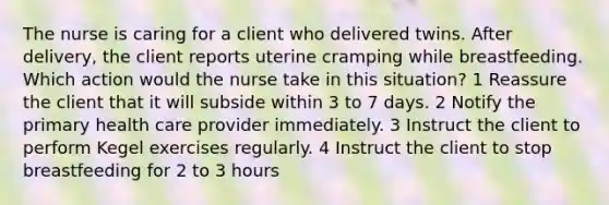 The nurse is caring for a client who delivered twins. After delivery, the client reports uterine cramping while breastfeeding. Which action would the nurse take in this situation? 1 Reassure the client that it will subside within 3 to 7 days. 2 Notify the primary health care provider immediately. 3 Instruct the client to perform Kegel exercises regularly. 4 Instruct the client to stop breastfeeding for 2 to 3 hours