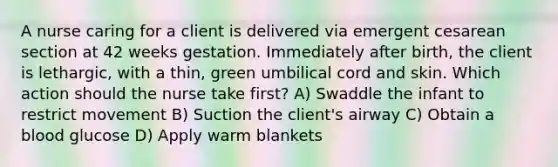 A nurse caring for a client is delivered via emergent cesarean section at 42 weeks gestation. Immediately after birth, the client is lethargic, with a thin, green umbilical cord and skin. Which action should the nurse take first? A) Swaddle the infant to restrict movement B) Suction the client's airway C) Obtain a blood glucose D) Apply warm blankets