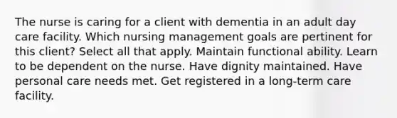 The nurse is caring for a client with dementia in an adult day care facility. Which nursing management goals are pertinent for this client? Select all that apply. Maintain functional ability. Learn to be dependent on the nurse. Have dignity maintained. Have personal care needs met. Get registered in a long-term care facility.