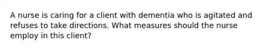 A nurse is caring for a client with dementia who is agitated and refuses to take directions. What measures should the nurse employ in this client?