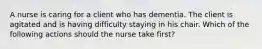 A nurse is caring for a client who has dementia. The client is agitated and is having difficulty staying in his chair. Which of the following actions should the nurse take first?