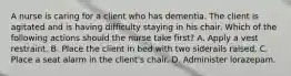 A nurse is caring for a client who has dementia. The client is agitated and is having difficulty staying in his chair. Which of the following actions should the nurse take first? A. Apply a vest restraint. B. Place the client in bed with two siderails raised. C. Place a seat alarm in the client's chair. D. Administer lorazepam.