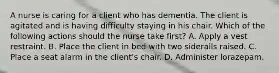 A nurse is caring for a client who has dementia. The client is agitated and is having difficulty staying in his chair. Which of the following actions should the nurse take first? A. Apply a vest restraint. B. Place the client in bed with two siderails raised. C. Place a seat alarm in the client's chair. D. Administer lorazepam.