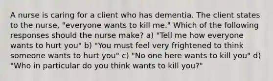 A nurse is caring for a client who has dementia. The client states to the nurse, "everyone wants to kill me." Which of the following responses should the nurse make? a) "Tell me how everyone wants to hurt you" b) "You must feel very frightened to think someone wants to hurt you" c) "No one here wants to kill you" d) "Who in particular do you think wants to kill you?"