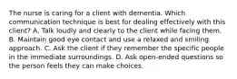 The nurse is caring for a client with dementia. Which communication technique is best for dealing effectively with this client? A. Talk loudly and clearly to the client while facing them. B. Maintain good eye contact and use a relaxed and smiling approach. C. Ask the client if they remember the specific people in the immediate surroundings. D. Ask open-ended questions so the person feels they can make choices.