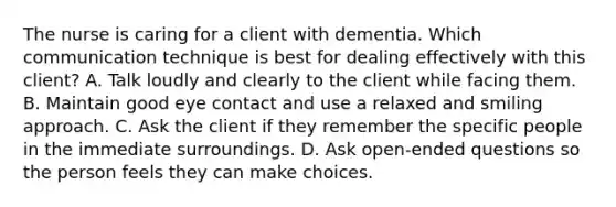 The nurse is caring for a client with dementia. Which communication technique is best for dealing effectively with this client? A. Talk loudly and clearly to the client while facing them. B. Maintain good eye contact and use a relaxed and smiling approach. C. Ask the client if they remember the specific people in the immediate surroundings. D. Ask open-ended questions so the person feels they can make choices.